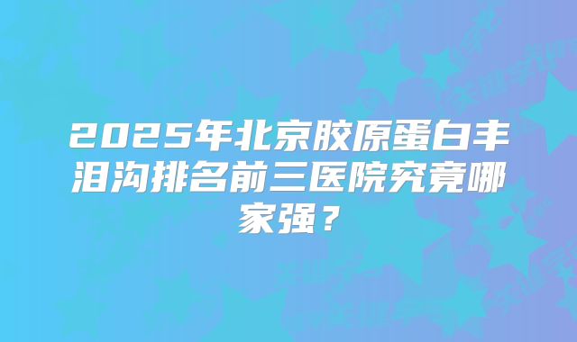 2025年北京胶原蛋白丰泪沟排名前三医院究竟哪家强？