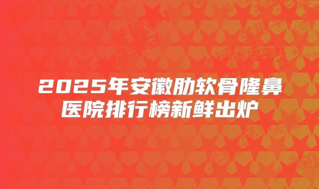 2025年安徽肋软骨隆鼻医院排行榜新鲜出炉
