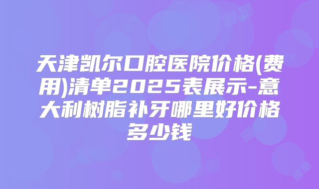 天津凯尔口腔医院价格(费用)清单2025表展示-意大利树脂补牙哪里好价格多少钱