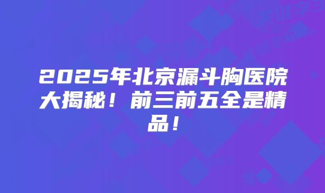 2025年北京漏斗胸医院大揭秘！前三前五全是精品！
