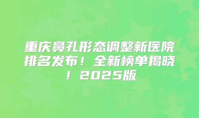 重庆鼻孔形态调整新医院排名发布！全新榜单揭晓！2025版