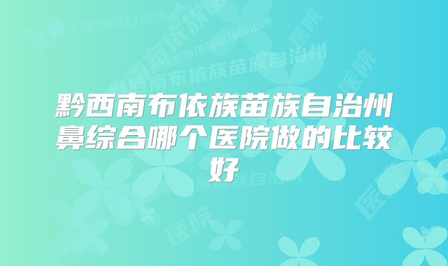 黔西南布依族苗族自治州鼻综合哪个医院做的比较好