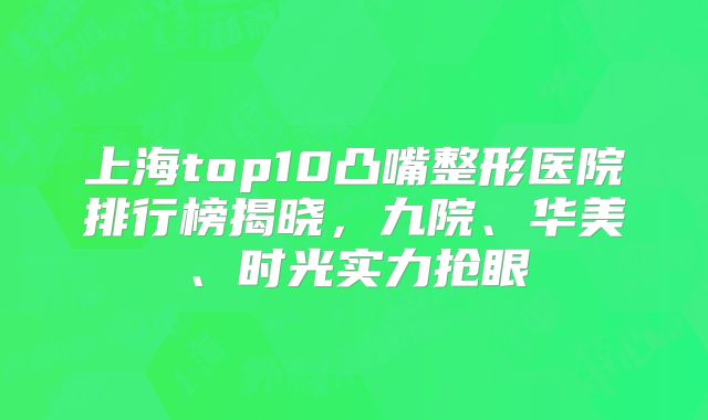 上海top10凸嘴整形医院排行榜揭晓，九院、华美、时光实力抢眼