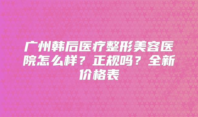 广州韩后医疗整形美容医院怎么样？正规吗？全新价格表