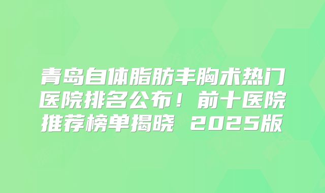 青岛自体脂肪丰胸术热门医院排名公布！前十医院推荐榜单揭晓 2025版