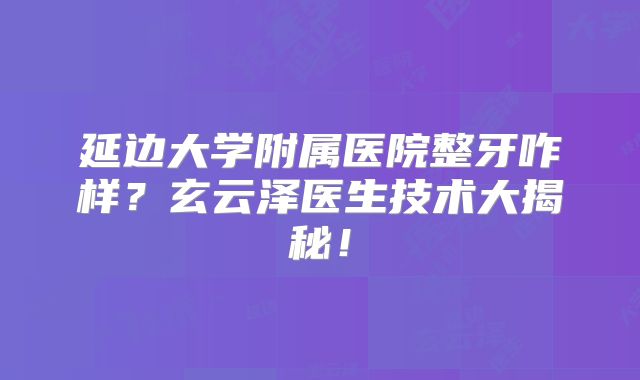 延边大学附属医院整牙咋样？玄云泽医生技术大揭秘！