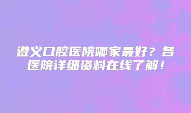 遵义口腔医院哪家最好？各医院详细资料在线了解！