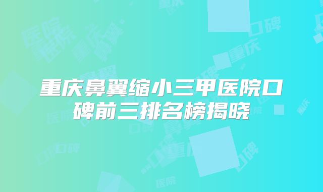 重庆鼻翼缩小三甲医院口碑前三排名榜揭晓