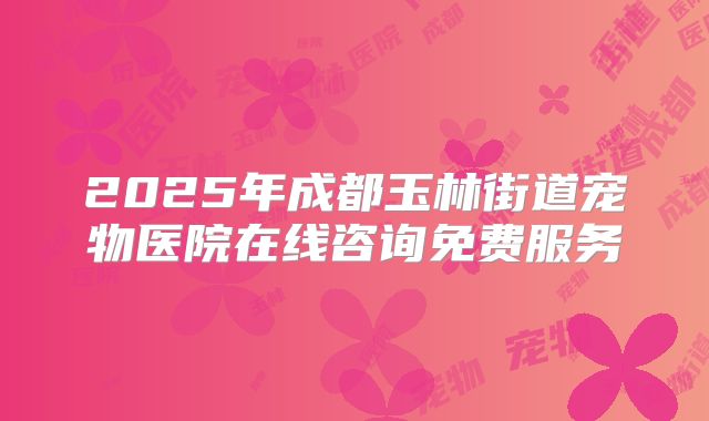 2025年成都玉林街道宠物医院在线咨询免费服务
