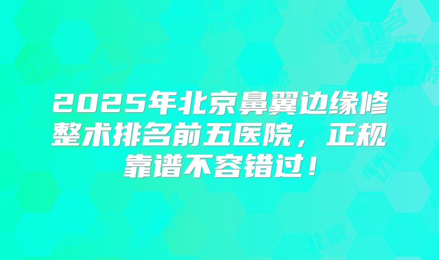 2025年北京鼻翼边缘修整术排名前五医院，正规靠谱不容错过！