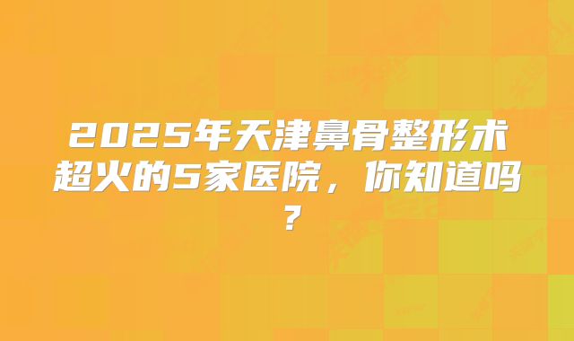 2025年天津鼻骨整形术超火的5家医院，你知道吗？