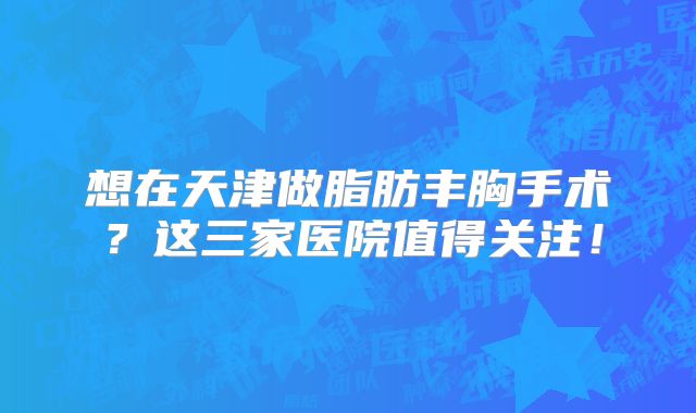想在天津做脂肪丰胸手术？这三家医院值得关注！