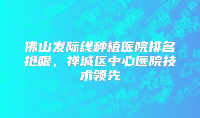 佛山发际线种植医院排名抢眼，禅城区中心医院技术领先