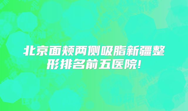 北京面颊两侧吸脂新疆整形排名前五医院!