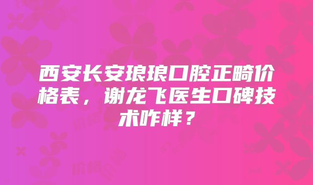 西安长安琅琅口腔正畸价格表，谢龙飞医生口碑技术咋样？