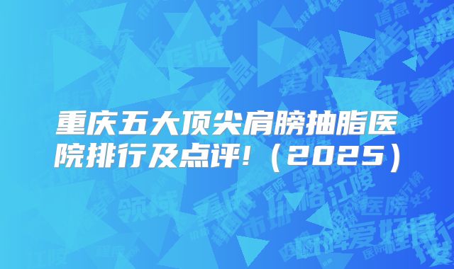 重庆五大顶尖肩膀抽脂医院排行及点评!（2025）
