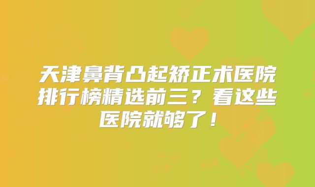 天津鼻背凸起矫正术医院排行榜精选前三？看这些医院就够了！
