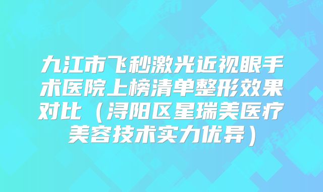 九江市飞秒激光近视眼手术医院上榜清单整形效果对比（浔阳区星瑞美医疗美容技术实力优异）