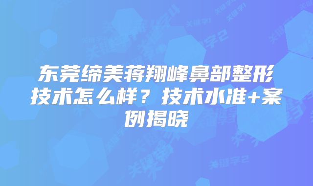 东莞缔美蒋翔峰鼻部整形技术怎么样？技术水准+案例揭晓