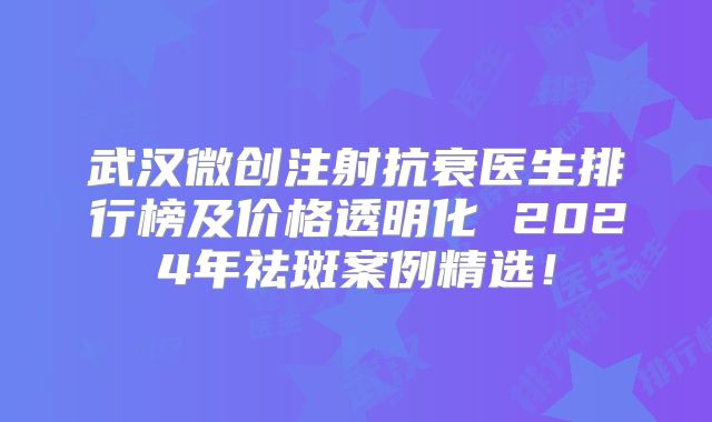 武汉微创注射抗衰医生排行榜及价格透明化 2024年祛斑案例精选！