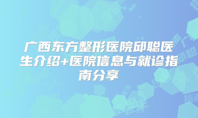 广西东方整形医院邱聪医生介绍+医院信息与就诊指南分享