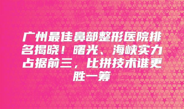 广州最佳鼻部整形医院排名揭晓！曙光、海峡实力占据前三，比拼技术谁更胜一筹