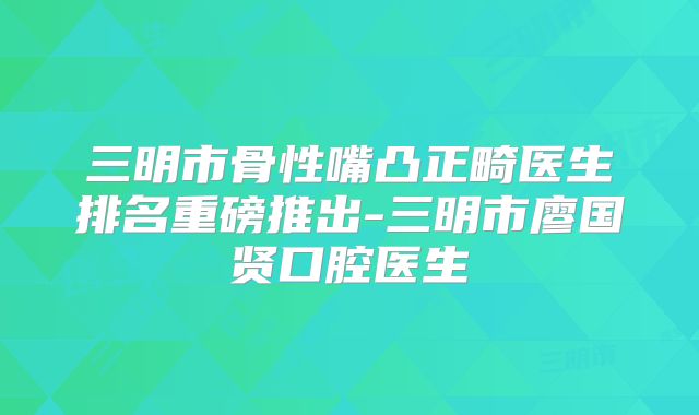 三明市骨性嘴凸正畸医生排名重磅推出-三明市廖国贤口腔医生
