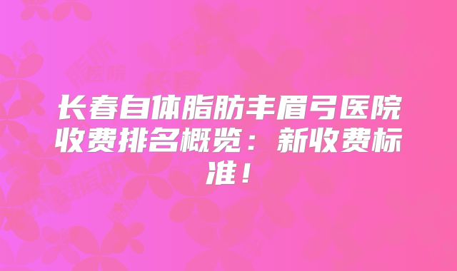 长春自体脂肪丰眉弓医院收费排名概览：新收费标准！