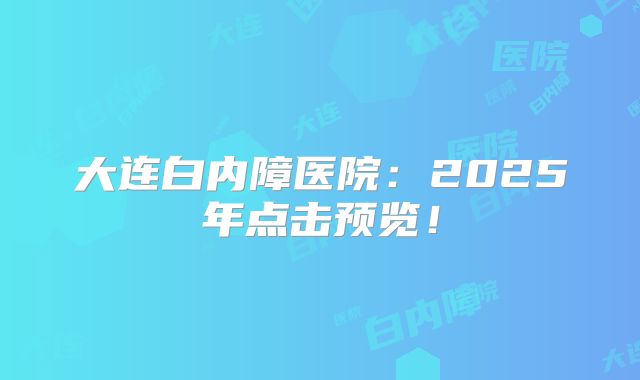 大连白内障医院：2025年点击预览！