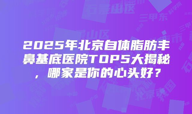 2025年北京自体脂肪丰鼻基底医院TOP5大揭秘，哪家是你的心头好？