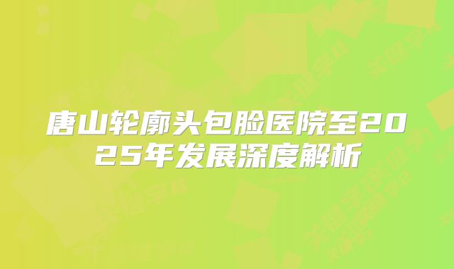唐山轮廓头包脸医院至2025年发展深度解析