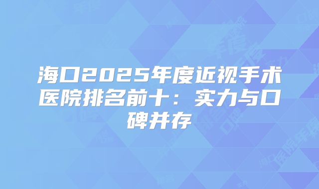 海口2025年度近视手术医院排名前十：实力与口碑并存