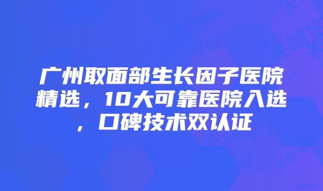广州取面部生长因子医院精选，10大可靠医院入选，口碑技术双认证