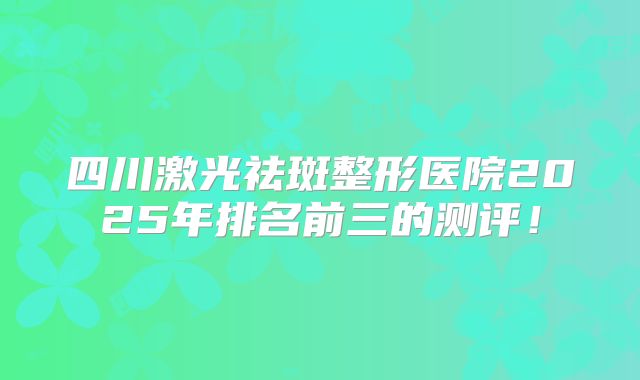 四川激光祛斑整形医院2025年排名前三的测评！