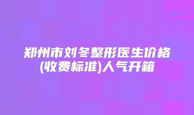 郑州市刘冬整形医生价格(收费标准)人气开箱