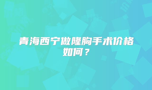 青海西宁做隆胸手术价格如何？
