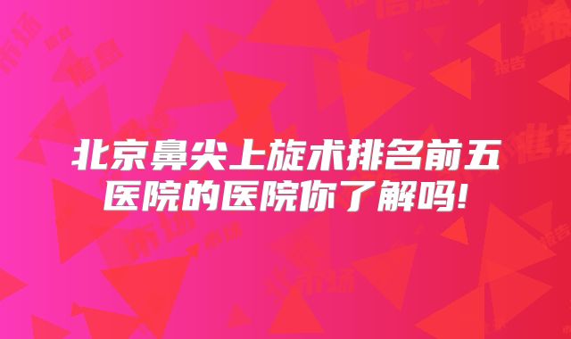 北京鼻尖上旋术排名前五医院的医院你了解吗!