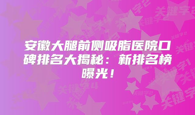安徽大腿前侧吸脂医院口碑排名大揭秘：新排名榜曝光！