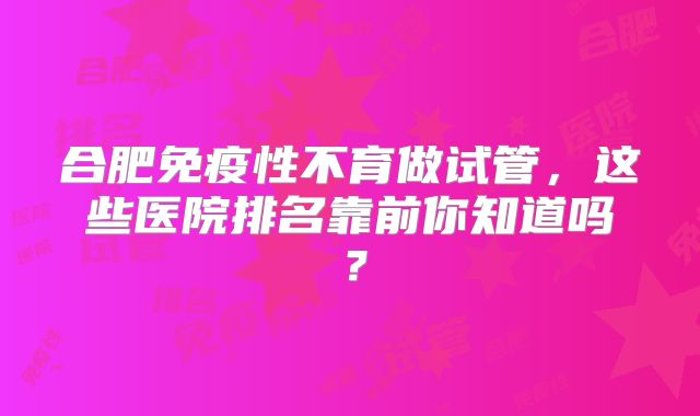 合肥免疫性不育做试管，这些医院排名靠前你知道吗？