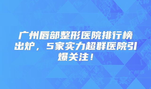 广州唇部整形医院排行榜出炉，5家实力超群医院引爆关注！
