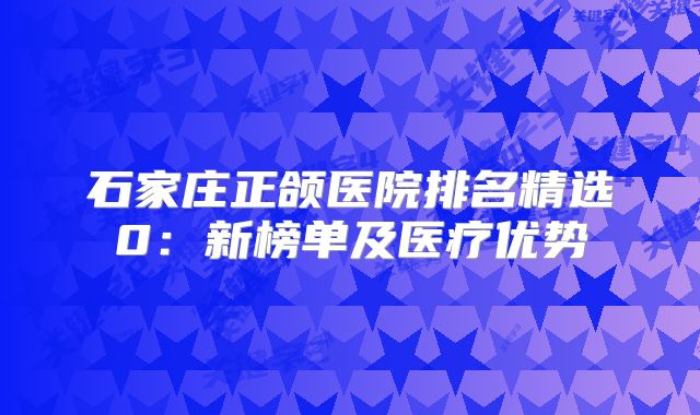 石家庄正颌医院排名精选0：新榜单及医疗优势