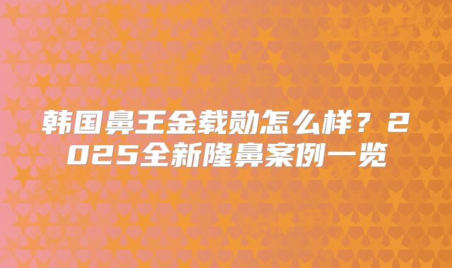 韩国鼻王金载勋怎么样？2025全新隆鼻案例一览