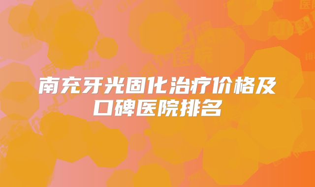 南充牙光固化治疗价格及口碑医院排名
