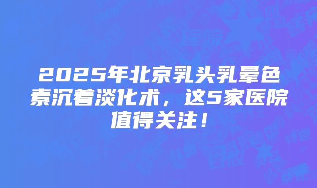 2025年北京乳头乳晕色素沉着淡化术，这5家医院值得关注！