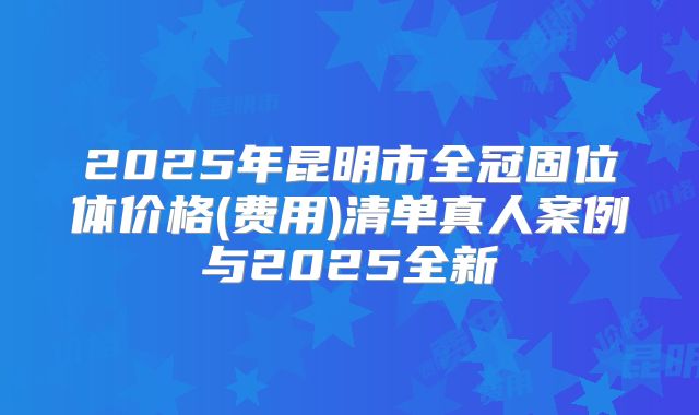 2025年昆明市全冠固位体价格(费用)清单真人案例与2025全新