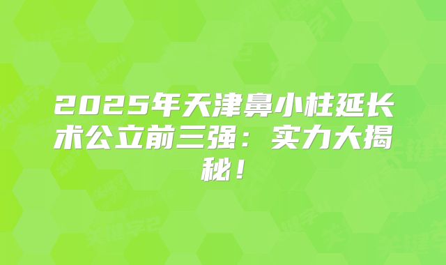 2025年天津鼻小柱延长术公立前三强：实力大揭秘！