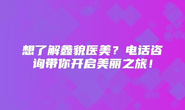 想了解鑫貌医美？电话咨询带你开启美丽之旅！