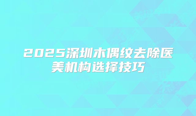 2025深圳木偶纹去除医美机构选择技巧