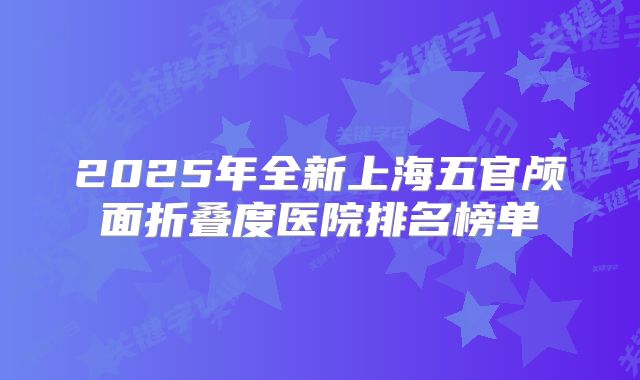 2025年全新上海五官颅面折叠度医院排名榜单