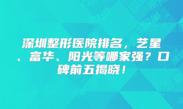 深圳整形医院排名，艺星、富华、阳光等哪家强？口碑前五揭晓！